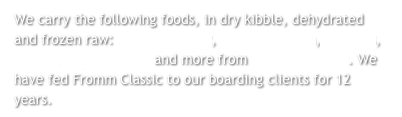We carry the following foods, in dry kibble, dehydrated and frozen raw:  Fromm Family, Honest Kitchen, Answers, Primal, Orijen, Acana and more from Wholesome Pet. We have fed Fromm Classic to our boarding clients for 12 years. 